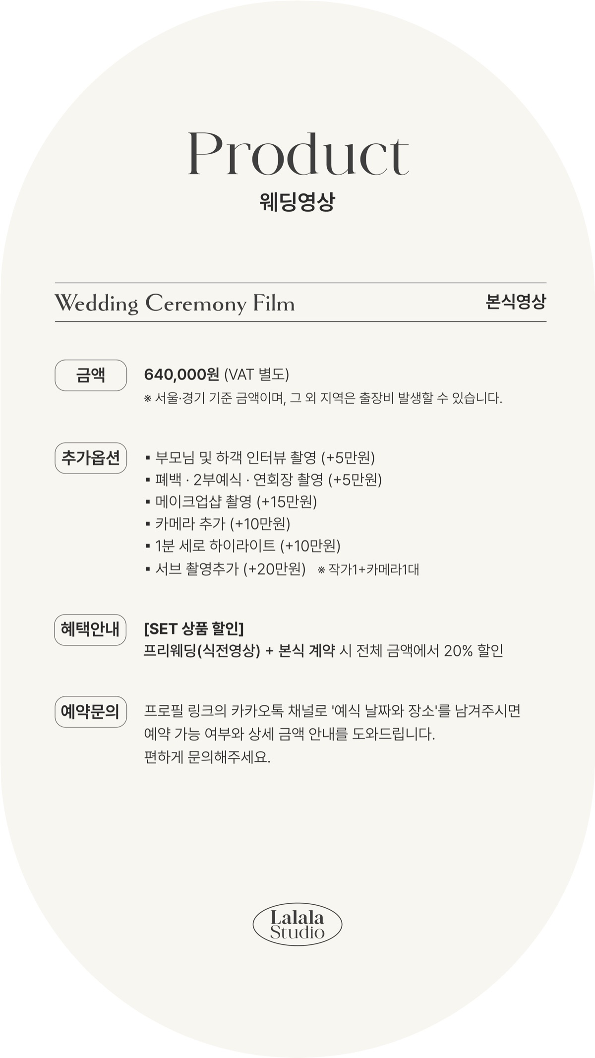 본식영상 금액: 640,000원 (VAT 별도), 서울·경기 기준이며 그 외 지역은 출장비가 발생할 수 있습니다. 추가옵션: 부모님 및 하객 인터뷰 촬영 +5만원, 폐백·2부예식·연회장 촬영 +5만원, 메이크업샵 촬영 +15만원, 카메라 추가 +10만원, 1분 세로 하이라이트 +10만원, 서브 촬영추가 +20만원 (작가1+카메라1대). 혜택안내: 프리웨딩(식전영상) + 본식 계약 시 전체 금액에서 20% 할인. 예약문의: 카카오톡 채널로 예식 날짜와 장소를 남겨주시면 예약 가능 여부와 상세 금액을 안내해 드립니다.